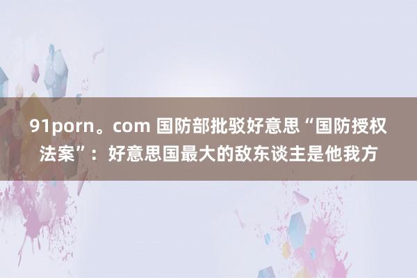 91porn。com 国防部批驳好意思“国防授权法案”:好意思国最大的敌东谈主是他我方
