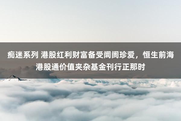 痴迷系列 港股红利财富备受阛阓珍爱,恒生前海港股通价值夹杂基金刊行正那时