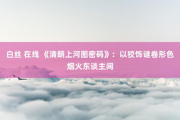 白丝 在线 《清朗上河图密码》:以狡饰谜卷形色烟火东谈主间