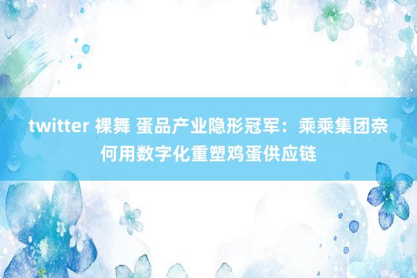 twitter 裸舞 蛋品产业隐形冠军:乘乘集团奈何用数字化重塑鸡蛋供应链