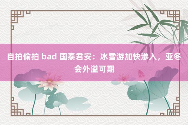 自拍偷拍 bad 国泰君安:冰雪游加快渗入,亚冬会外溢可期