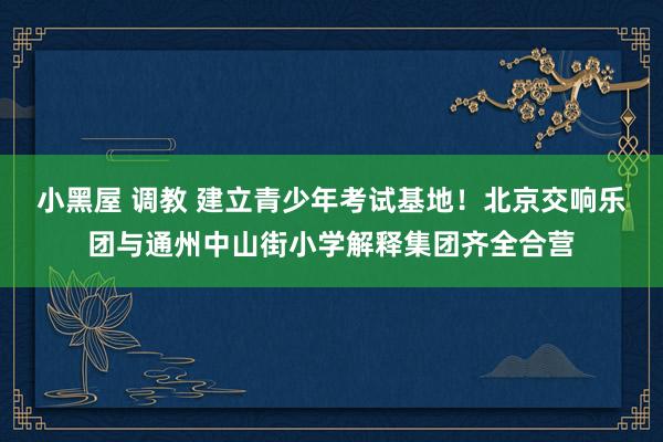 小黑屋 调教 建立青少年考试基地!北京交响乐团与通州中山街小学解释集团齐全合营