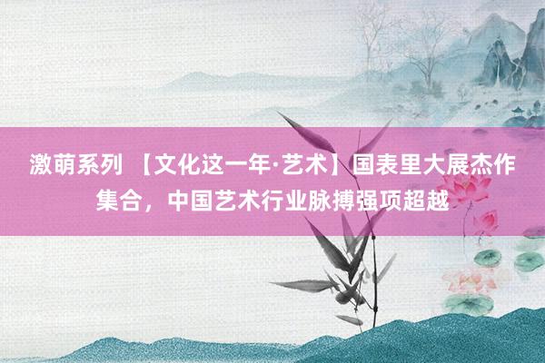 激萌系列 【文化这一年·艺术】国表里大展杰作集合，中国艺术行业脉搏强项超越