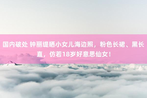 国内破处 钟丽缇晒小女儿海边照,粉色长裙、黑长直,仿若18岁好意思仙女!