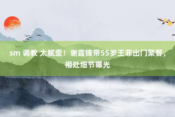 sm 调教 太腻歪!谢霆锋带55岁王菲出门聚餐,相处细节曝光
