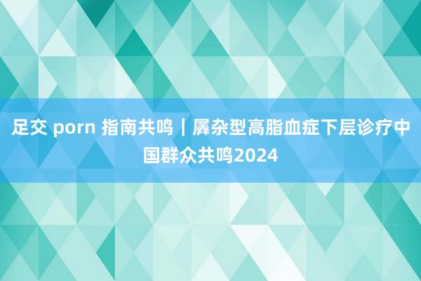 足交 porn 指南共鸣|羼杂型高脂血症下层诊疗中国群众共鸣2024