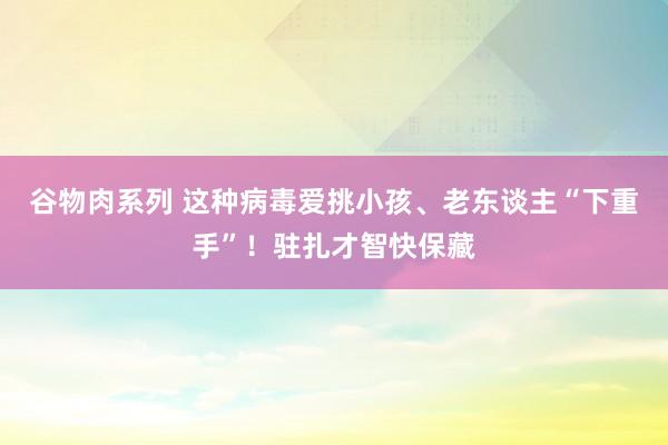 谷物肉系列 这种病毒爱挑小孩、老东谈主“下重手”!驻扎才智快保藏