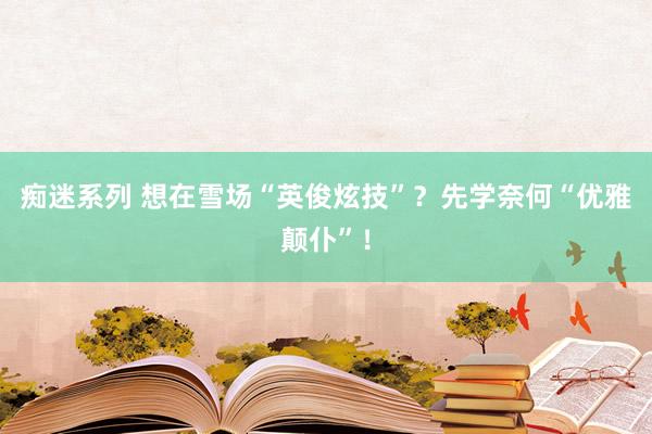 痴迷系列 想在雪场“英俊炫技”?先学奈何“优雅颠仆”!