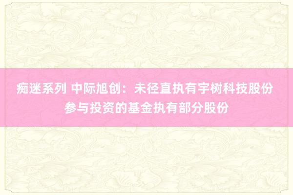 痴迷系列 中际旭创：未径直执有宇树科技股份 参与投资的基金执有部分股份
