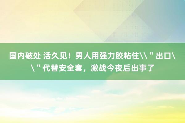 国内破处 活久见!男人用强力胶粘住\"出口\"代替安全套,激战今夜后出事了