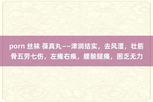 porn 丝袜 葆真丸——津润结实,去风湿,壮筋骨五劳七伤,左瘫右痪,腰酸腿痛,困乏无力
