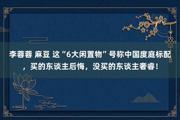 李蓉蓉 麻豆 这“6大闲置物”号称中国度庭标配,买的东谈主后悔,没买的东谈主奢睿!
