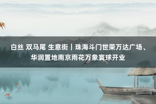 白丝 双马尾 生意街|珠海斗门世荣万达广场、华润置地南京雨花万象寰球开业