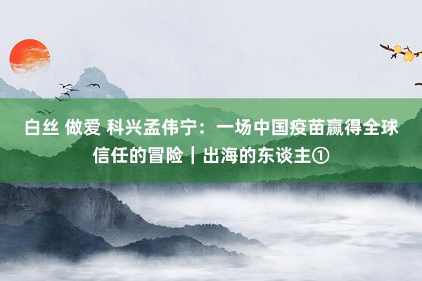 白丝 做爱 科兴孟伟宁:一场中国疫苗赢得全球信任的冒险|出海的东谈主①