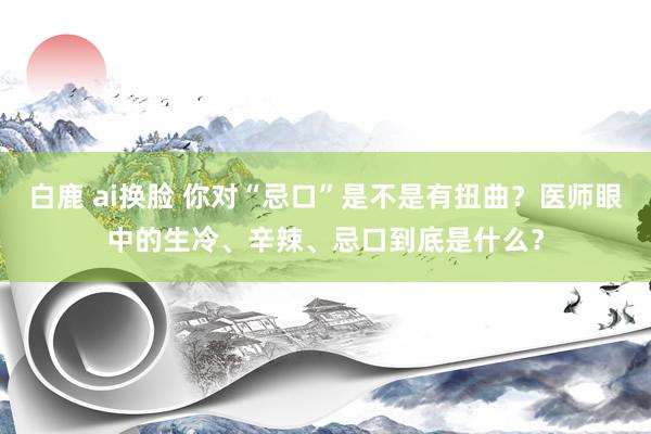 白鹿 ai换脸 你对“忌口”是不是有扭曲?医师眼中的生冷、辛辣、忌口到底是什么?