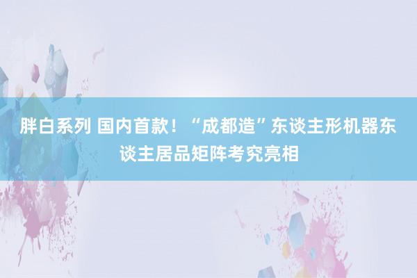 胖白系列 国内首款!“成都造”东谈主形机器东谈主居品矩阵考究亮相