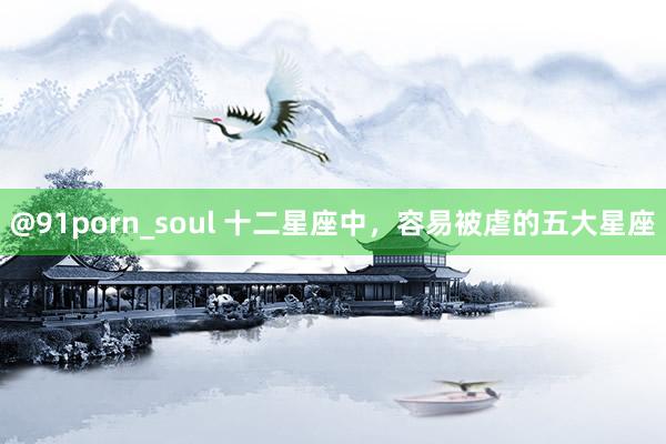 @91porn_soul 十二星座中,容易被虐的五大星座