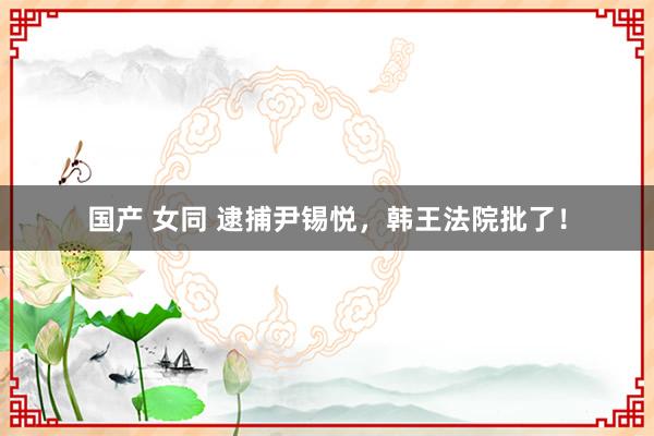 国产 女同 逮捕尹锡悦,韩王法院批了!