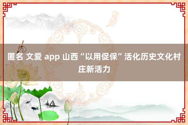 匿名 文爱 app 山西“以用促保”活化历史文化村庄新活力