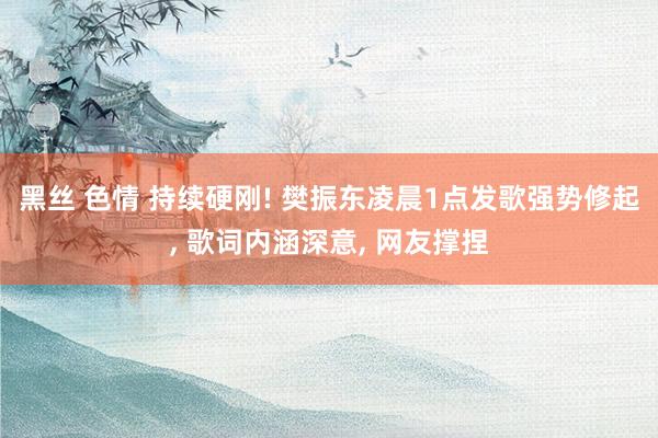黑丝 色情 持续硬刚! 樊振东凌晨1点发歌强势修起, 歌词内涵深意, 网友撑捏