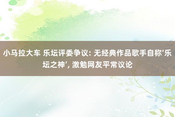 小马拉大车 乐坛评委争议: 无经典作品歌手自称‘乐坛之神’, 激勉网友平常议论