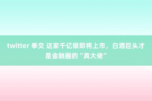 twitter 拳交 这家千亿银即将上市,白酒巨头才是金融圈的“真大佬”