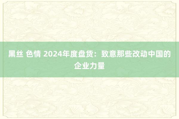 黑丝 色情 2024年度盘货:致意那些改动中国的企业力量
