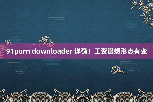 91porn downloader 详确!工资遐想形态有变