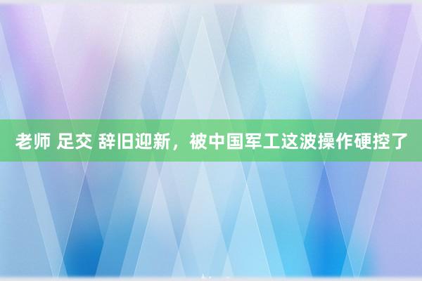 老师 足交 辞旧迎新,被中国军工这波操作硬控了