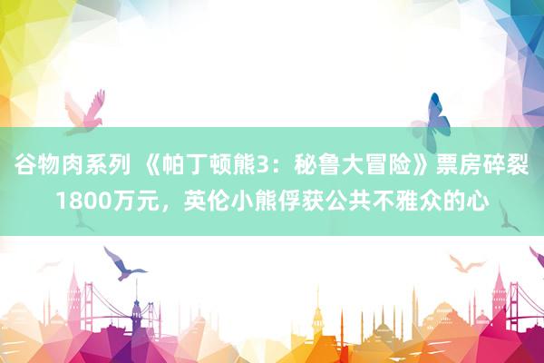 谷物肉系列 《帕丁顿熊3:秘鲁大冒险》票房碎裂1800万元,英伦小熊俘获公共不雅众的心