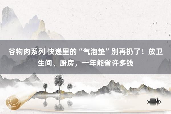 谷物肉系列 快递里的“气泡垫”别再扔了!放卫生间、厨房,一年能省许多钱