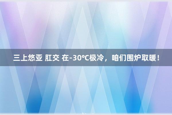 三上悠亚 肛交 在-30℃极冷,咱们围炉取暖!