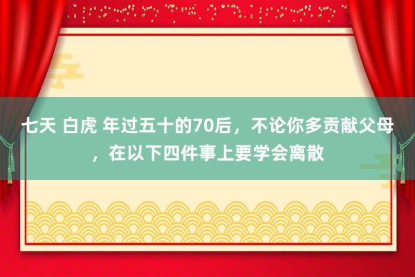 七天 白虎 年过五十的70后,不论你多贡献父母,在以下四件事上要学会离散