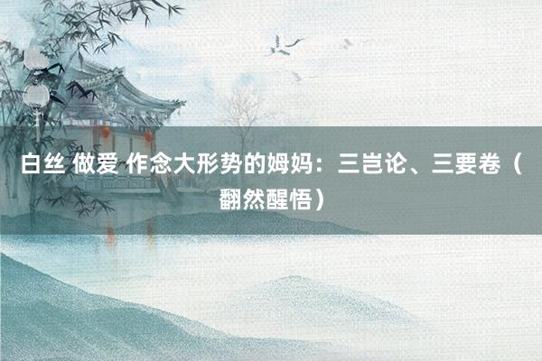 白丝 做爱 作念大形势的姆妈:三岂论、三要卷(翻然醒悟)