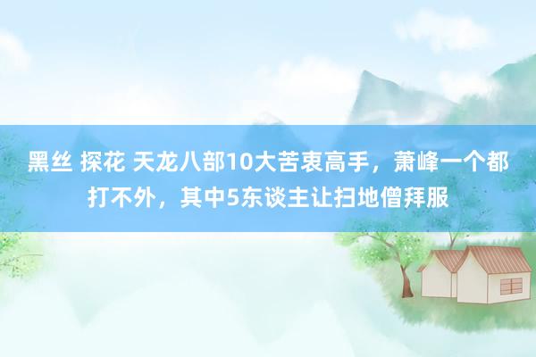 黑丝 探花 天龙八部10大苦衷高手,萧峰一个都打不外,其中5东谈主让扫地僧拜服