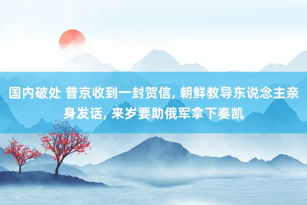国内破处 普京收到一封贺信, 朝鲜教导东说念主亲身发话, 来岁要助俄军拿下奏凯