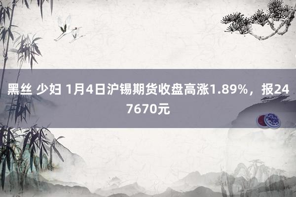 黑丝 少妇 1月4日沪锡期货收盘高涨1.89%,报247670元