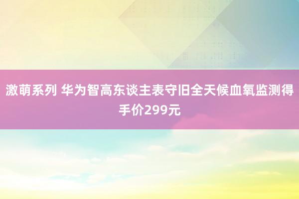 激萌系列 华为智高东谈主表守旧全天候血氧监测得手价299元