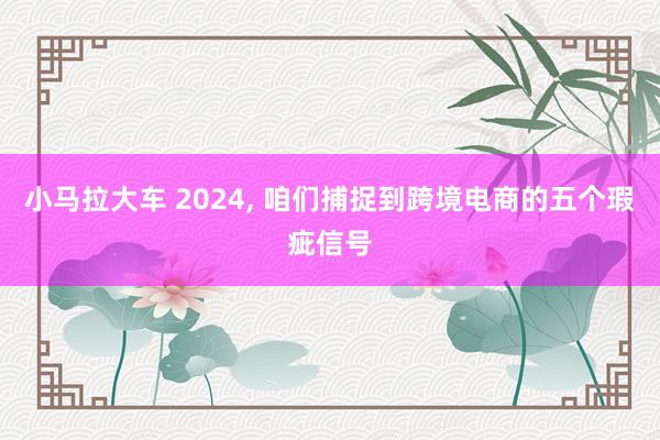 小马拉大车 2024, 咱们捕捉到跨境电商的五个瑕疵信号