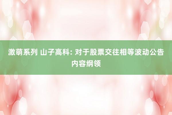激萌系列 山子高科: 对于股票交往相等波动公告内容纲领