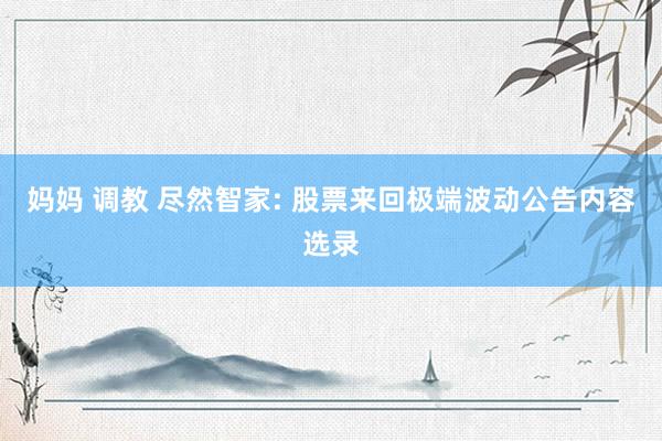 妈妈 调教 尽然智家: 股票来回极端波动公告内容选录