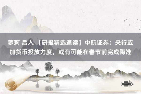 萝莉 后入 【研报精选速读】中航证券:央行或加货币投放力度,或有可能在春节前完成降准
