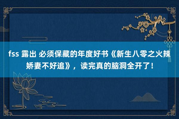 fss 露出 必须保藏的年度好书《新生八零之火辣娇妻不好追》,读完真的脑洞全开了!