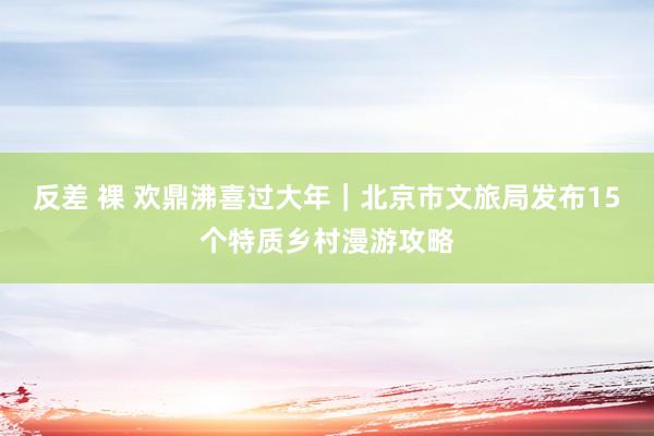反差 裸 欢鼎沸喜过大年｜北京市文旅局发布15个特质乡村漫游攻略