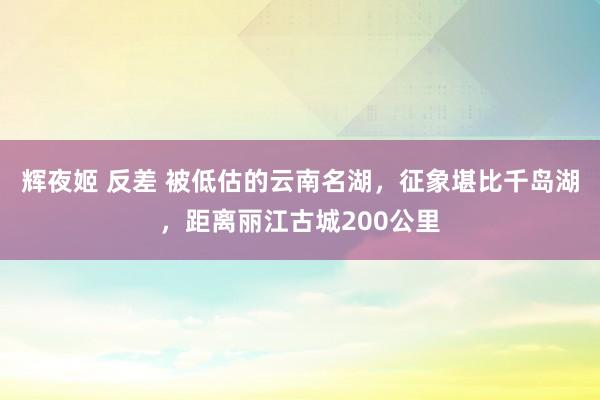 辉夜姬 反差 被低估的云南名湖,征象堪比千岛湖,距离丽江古城200公里