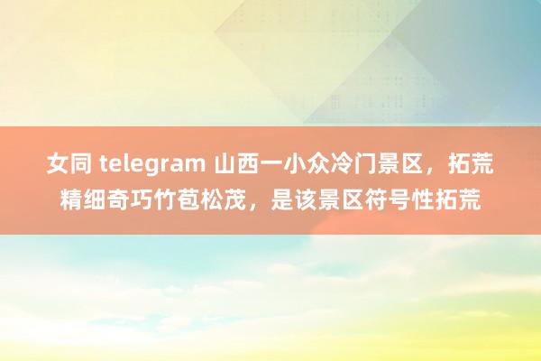 女同 telegram 山西一小众冷门景区,拓荒精细奇巧竹苞松茂,是该景区符号性拓荒