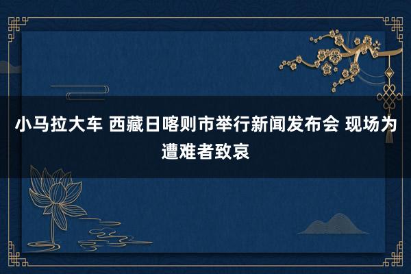小马拉大车 西藏日喀则市举行新闻发布会 现场为遭难者致哀