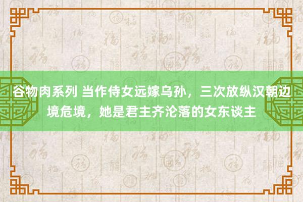 谷物肉系列 当作侍女远嫁乌孙,三次放纵汉朝边境危境,她是君主齐沦落的女东谈主
