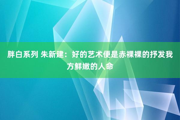 胖白系列 朱新建:好的艺术便是赤裸裸的抒发我方鲜嫩的人命