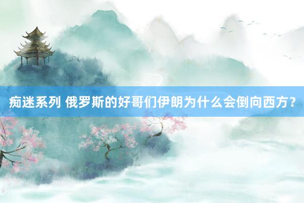 痴迷系列 俄罗斯的好哥们伊朗为什么会倒向西方?